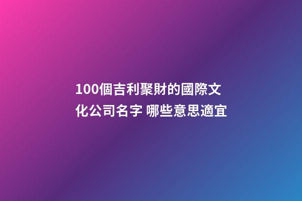 100個吉利聚財的國際文化公司名字 哪些意思適宜